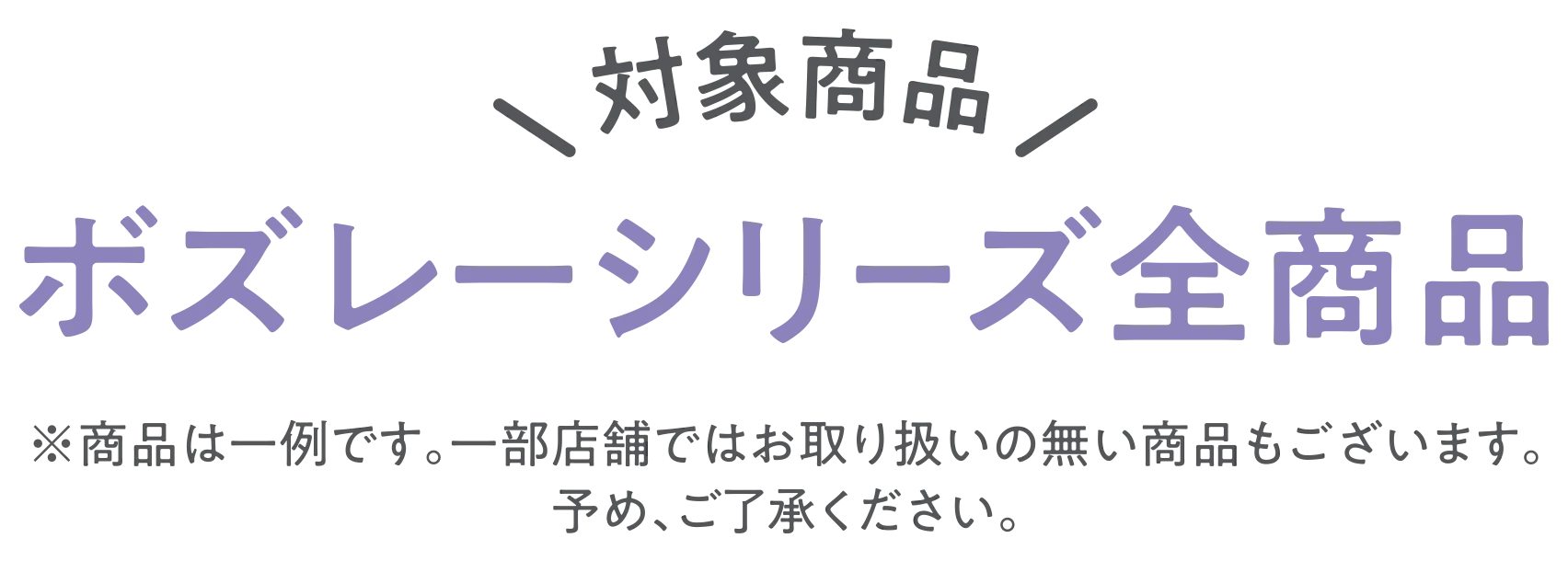 対象商品 ボズレーシリーズ全商品　※商品は一例です。一部店舗ではお取り扱いの無い商品もございます。予め、ご了承ください。